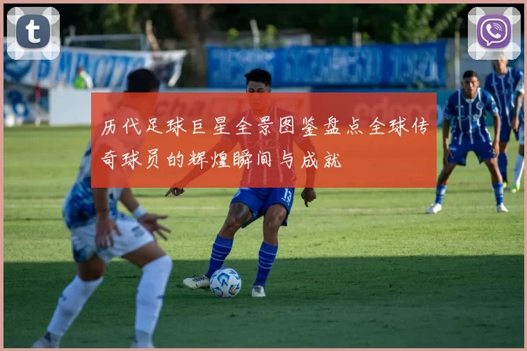 历代足球巨星全景图鉴盘点全球传奇球员的辉煌瞬间与成就