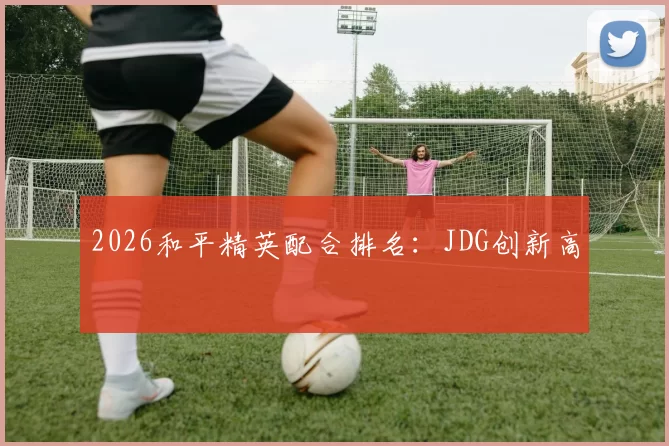 2026和平精英配合排名：JDG创新高
