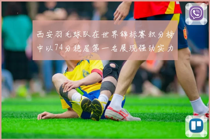 西安羽毛球队在世界锦标赛积分榜中以74分稳居第一名展现强劲实力