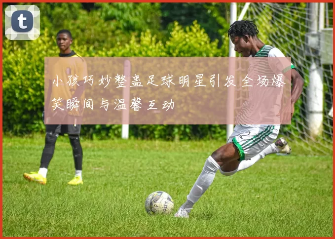 小孩巧妙整蛊足球明星引发全场爆笑瞬间与温馨互动