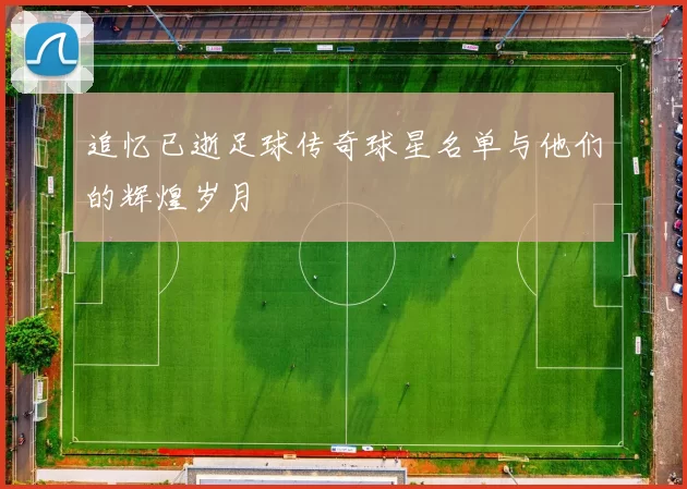 追忆已逝足球传奇球星名单与他们的辉煌岁月