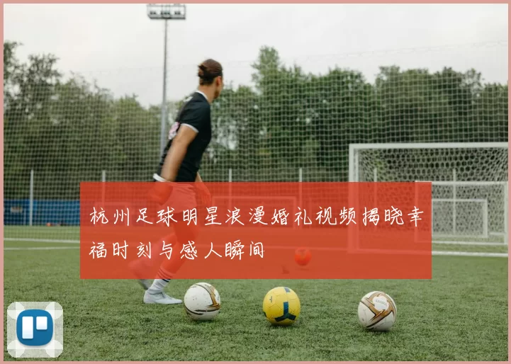 杭州足球明星浪漫婚礼视频揭晓幸福时刻与感人瞬间