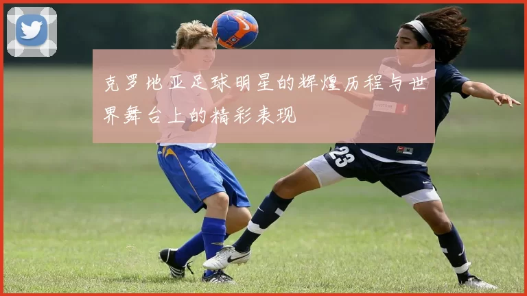 克罗地亚足球明星的辉煌历程与世界舞台上的精彩表现